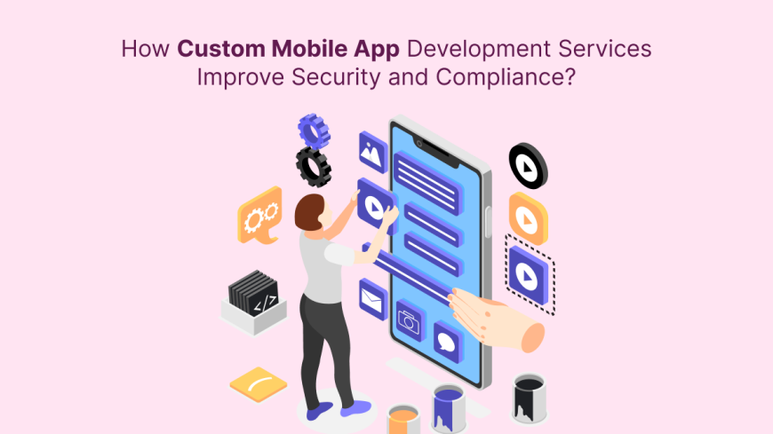 How Custom Mobile App Development Services Improve Security and Compliance?