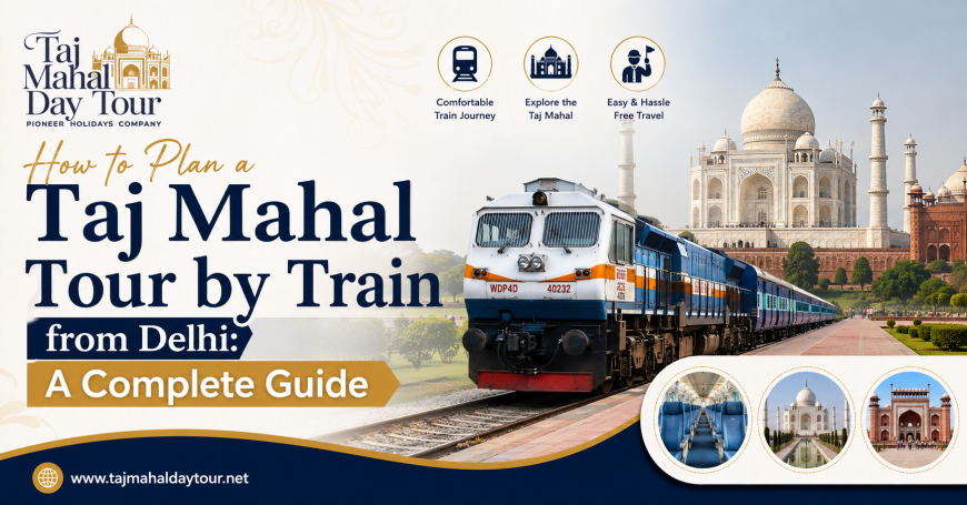 How to Plan a Taj Mahal Tour by Train from Delhi: A Complete Guide